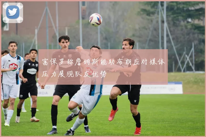 富保罗称詹姆斯能助布朗应对媒体压力展现队友优势